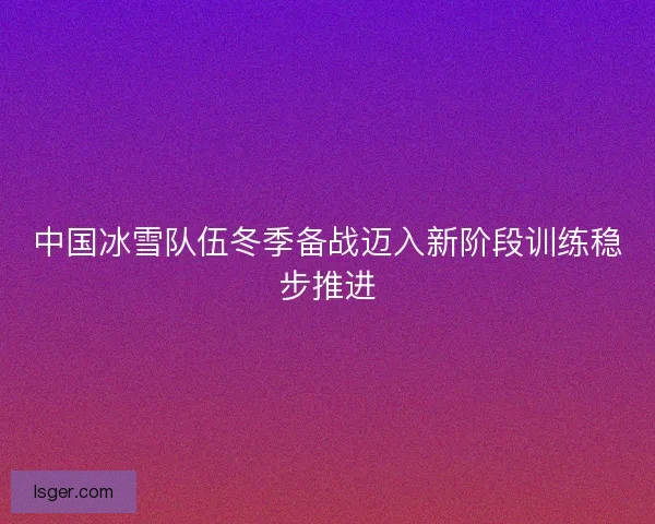 中国冰雪队伍冬季备战迈入新阶段训练稳步推进