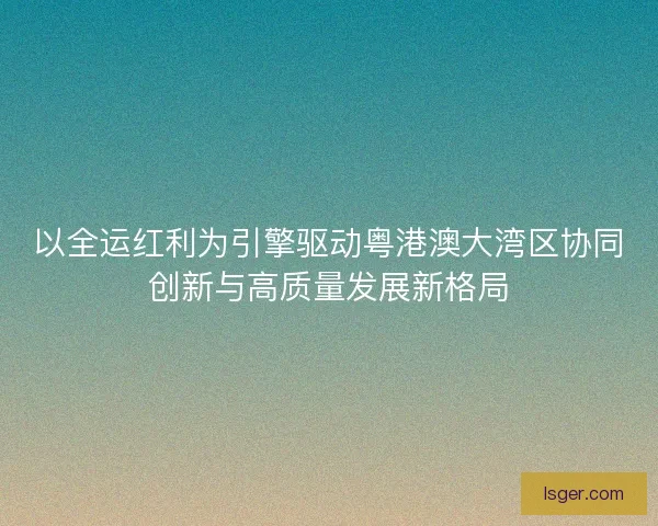 以全运红利为引擎驱动粤港澳大湾区协同创新与高质量发展新格局