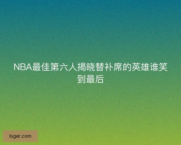 NBA最佳第六人揭晓替补席的英雄谁笑到最后