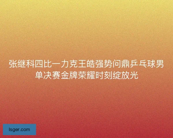 张继科四比一力克王皓强势问鼎乒乓球男单决赛金牌荣耀时刻绽放光